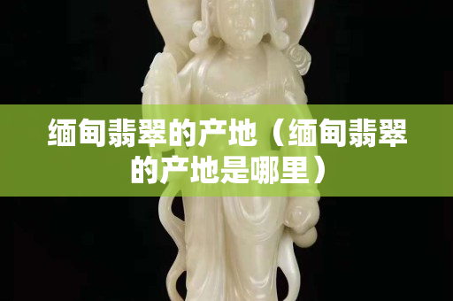 緬甸翡翠的產地（緬甸翡翠的產地是哪里）