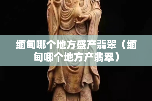 緬甸哪個(gè)地方盛產(chǎn)翡翠（緬甸哪個(gè)地方產(chǎn)翡翠）