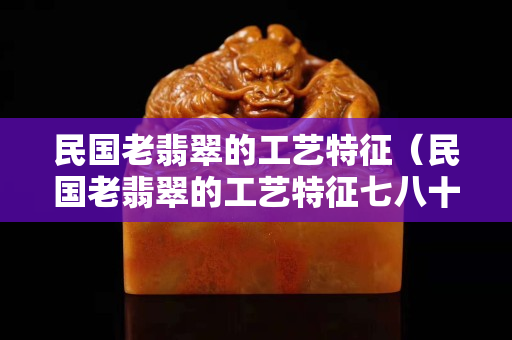 民國(guó)老翡翠的工藝特征（民國(guó)老翡翠的工藝特征七八十年代的翡翠工藝）