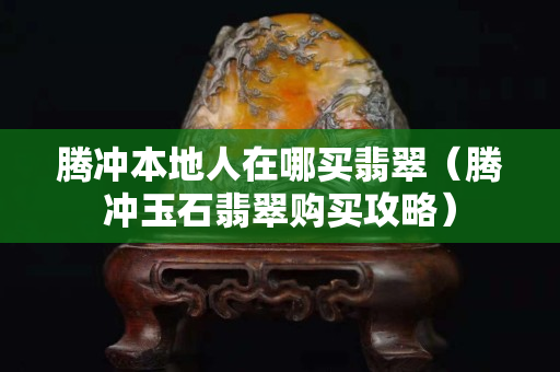 騰沖本地人在哪買翡翠（騰沖玉石翡翠購買攻略）