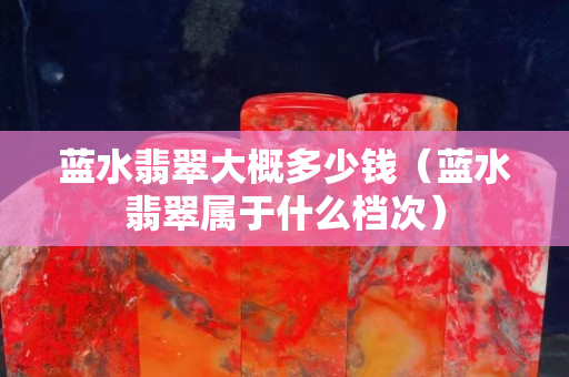 藍水翡翠大概多少錢（藍水翡翠屬于什么檔次）