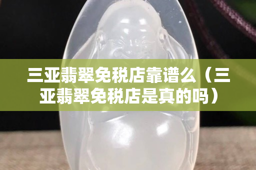 三亞翡翠免稅店靠譜么（三亞翡翠免稅店是真的嗎）