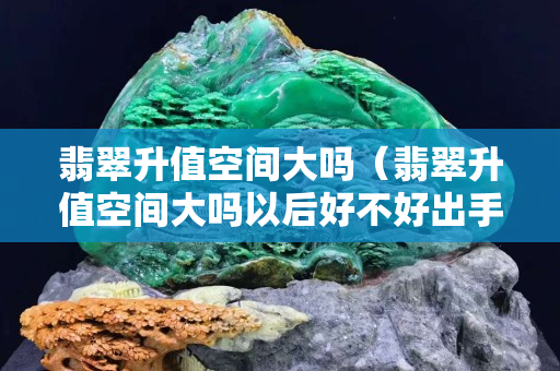 翡翠升值空間大嗎（翡翠升值空間大嗎以后好不好出手）