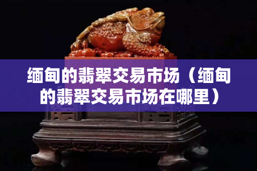 緬甸的翡翠交易市場（緬甸的翡翠交易市場在哪里）