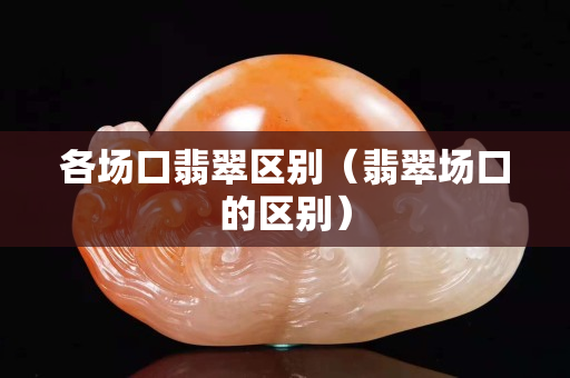 各場(chǎng)口翡翠區(qū)別（翡翠場(chǎng)口的區(qū)別）