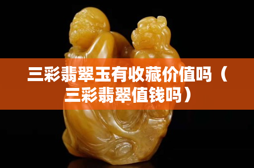 三彩翡翠玉有收藏價值嗎（三彩翡翠值錢嗎）