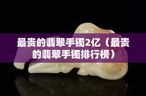 最貴的翡翠手鐲2億（最貴的翡翠手鐲排行榜）