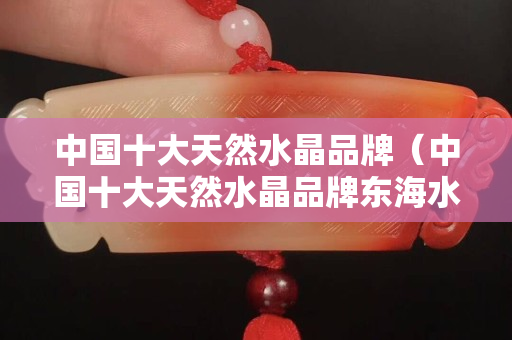 中國十大天然水晶品牌（中國十大天然水晶品牌東海水晶）