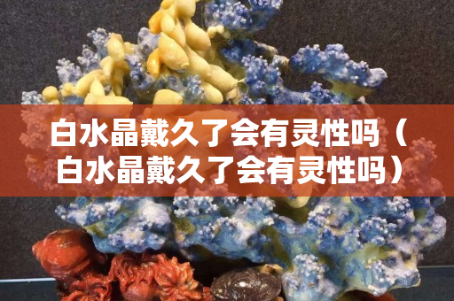 白水晶戴久了會有靈性嗎（白水晶戴久了會有靈性嗎）