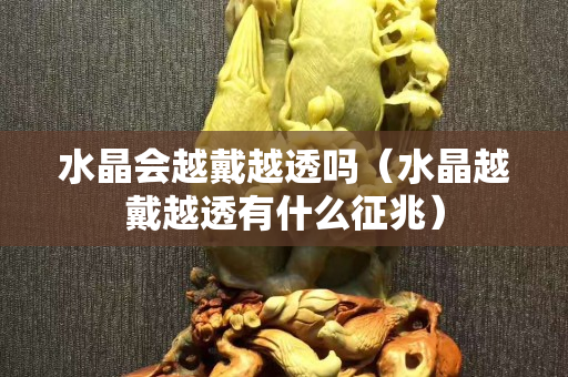 水晶會越戴越透嗎（水晶越戴越透有什么征兆）