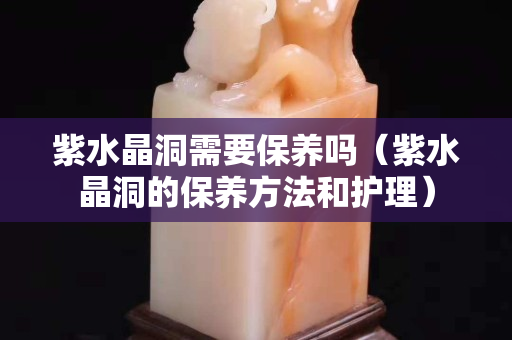 紫水晶洞需要保養嗎（紫水晶洞的保養方法和護理）