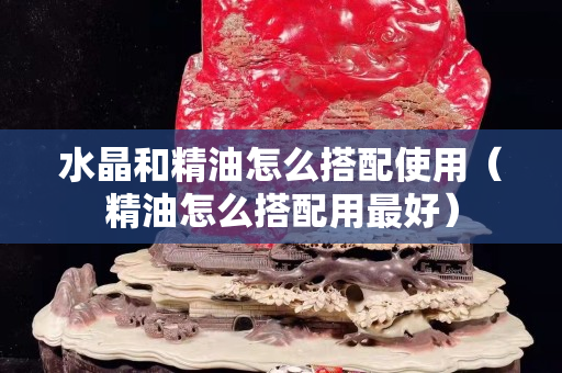 水晶和精油怎么搭配使用（精油怎么搭配用最好）