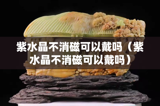 紫水晶不消磁可以戴嗎（紫水晶不消磁可以戴嗎）