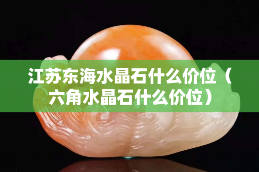 江蘇東海水晶石什么價位（六角水晶石什么價位）