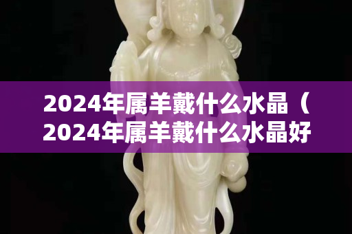 2024年屬羊戴什么水晶（2024年屬羊戴什么水晶好）