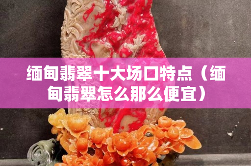 緬甸翡翠十大場(chǎng)口特點(diǎn)（緬甸翡翠怎么那么便宜）