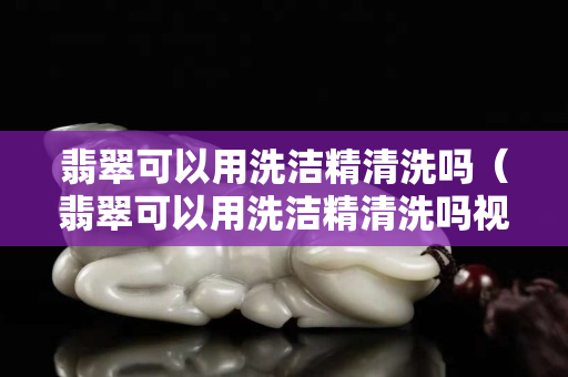 翡翠可以用洗潔精清洗嗎（翡翠可以用洗潔精清洗嗎視頻）