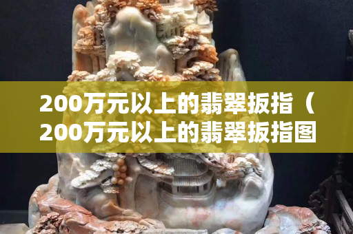 200萬元以上的翡翠扳指（200萬元以上的翡翠扳指圖片）