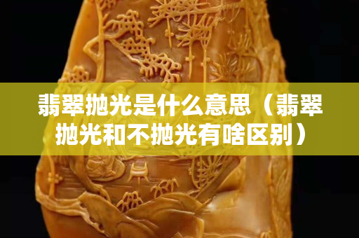 翡翠拋光是什么意思（翡翠拋光和不拋光有啥區別）