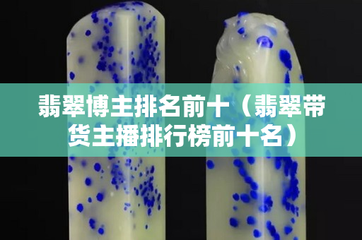 翡翠博主排名前十（翡翠帶貨主播排行榜前十名）