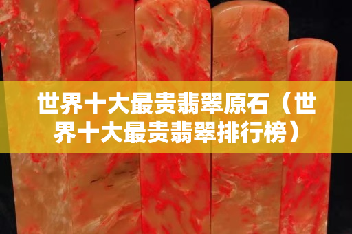 世界十大最貴翡翠原石（世界十大最貴翡翠排行榜）