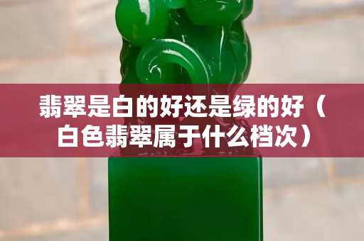 翡翠是白的好還是綠的好（白色翡翠屬于什么檔次）
