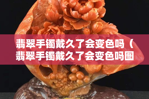 翡翠手鐲戴久了會變色嗎（翡翠手鐲戴久了會變色嗎圖片）