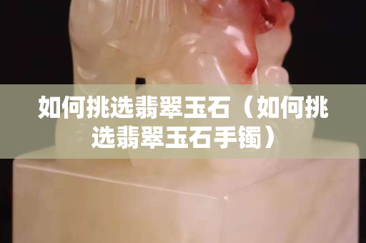如何挑選翡翠玉石（如何挑選翡翠玉石手鐲）