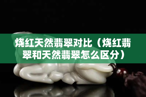 燒紅天然翡翠對比（燒紅翡翠和天然翡翠怎么區分）