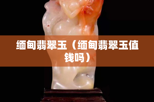 緬甸翡翠玉（緬甸翡翠玉值錢嗎）