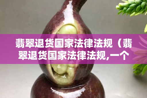 翡翠退貨國家法律法規(guī)（翡翠退貨國家法律法規(guī),一個多月能退嗎）