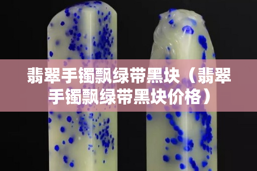 翡翠手鐲飄綠帶黑塊（翡翠手鐲飄綠帶黑塊價格）