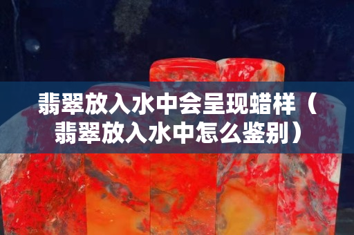 翡翠放入水中會呈現蠟樣（翡翠放入水中怎么鑒別）