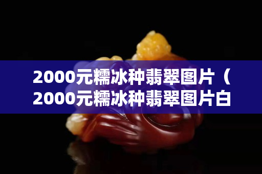 2000元糯冰種翡翠圖片（2000元糯冰種翡翠圖片白色的冰種吊墜好嗎）