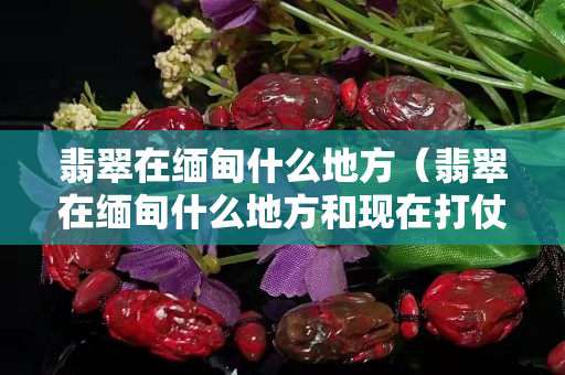 翡翠在緬甸什么地方（翡翠在緬甸什么地方和現(xiàn)在打仗有關(guān)）