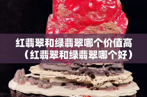 紅翡翠和綠翡翠哪個價值高（紅翡翠和綠翡翠哪個好）