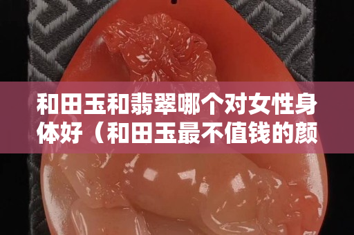 和田玉和翡翠哪個對女性身體好（和田玉最不值錢的顏色）