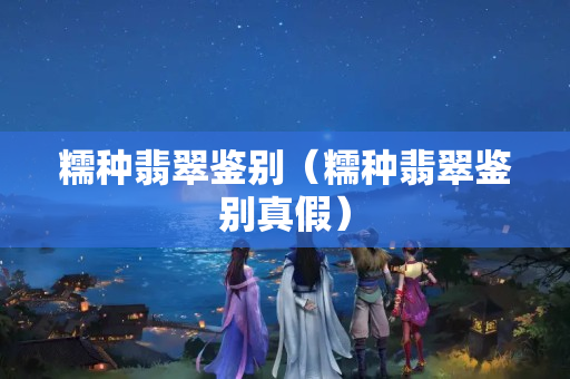 糯種翡翠鑒別（糯種翡翠鑒別真假）