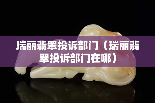 瑞麗翡翠投訴部門(mén)（瑞麗翡翠投訴部門(mén)在哪）
