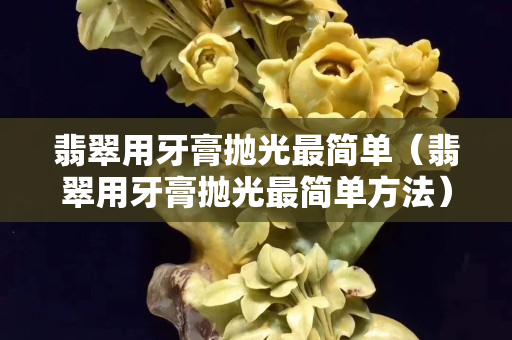 翡翠用牙膏拋光最簡單（翡翠用牙膏拋光最簡單方法）