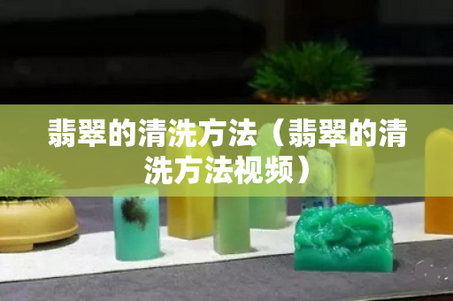 翡翠的清洗方法（翡翠的清洗方法視頻）