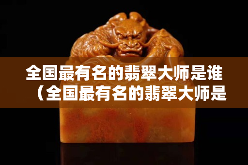 全國最有名的翡翠大師是誰（全國最有名的翡翠大師是誰張林海）