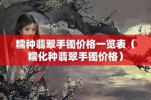 糯種翡翠手鐲價格一覽表（糯化種翡翠手鐲價格）