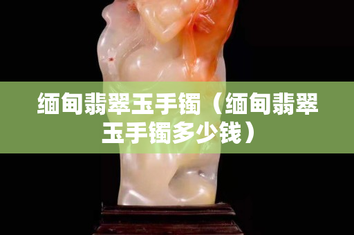緬甸翡翠玉手鐲（緬甸翡翠玉手鐲多少錢）