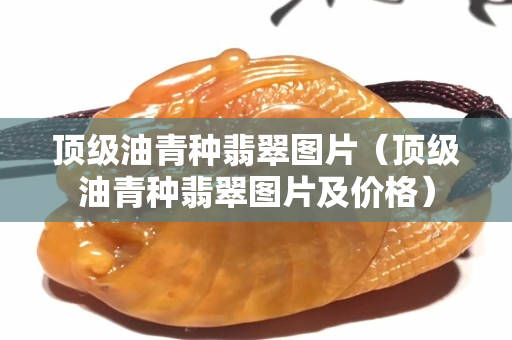 頂級油青種翡翠圖片（頂級油青種翡翠圖片及價格）