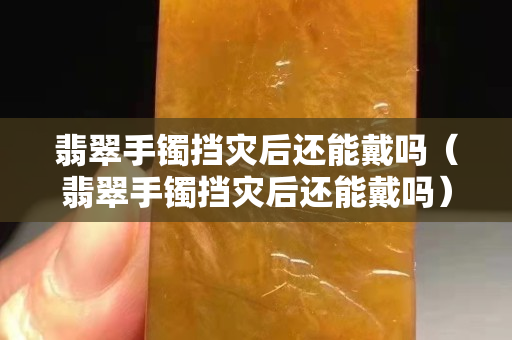翡翠手鐲擋災后還能戴嗎（翡翠手鐲擋災后還能戴嗎）
