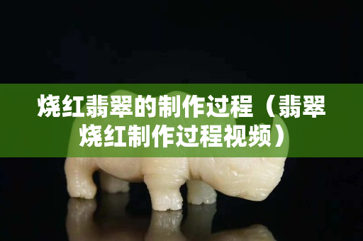 燒紅翡翠的制作過程（翡翠燒紅制作過程視頻）