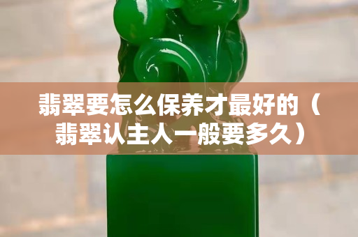 翡翠要怎么保養(yǎng)才最好的（翡翠認主人一般要多久）