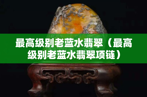 最高級(jí)別老藍(lán)水翡翠（最高級(jí)別老藍(lán)水翡翠項(xiàng)鏈）