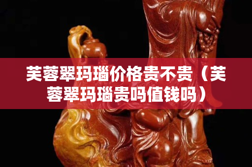 芙蓉翠瑪瑙價格貴不貴（芙蓉翠瑪瑙貴嗎值錢嗎）
